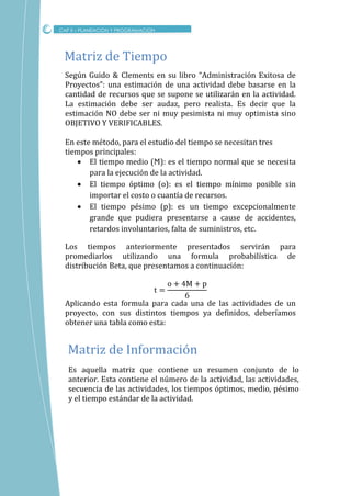CAP II – PLANEACION Y PROGRAMACION
Según Guido & Clements en su libro “Administración Exitosa de
Proyectos”: una estimación de una actividad debe basarse en la
cantidad de recursos que se supone se utilizarán en la actividad.
La estimación debe ser audaz, pero realista. Es decir que la
estimación NO debe ser ni muy pesimista ni muy optimista sino
OBJETIVO Y VERIFICABLES.
En este método, para el estudio del tiempo se necesitan tres
tiempos principales:
 El tiempo medio (Ϻ): es el tiempo normal que se necesita
para la ejecución de la actividad.
 El tiempo óptimo (о): es el tiempo mínimo posible sin
importar el costo o cuantía de recursos.
 El tiempo pésimo (p): es un tiempo excepcionalmente
grande que pudiera presentarse a cause de accidentes,
retardos involuntarios, falta de suministros, etc.
Los tiempos anteriormente presentados servirán para
promediarlos utilizando una formula probabilística de
distribución Beta, que presentamos a continuación:
Aplicando esta formula para cada una de las actividades de un
proyecto, con sus distintos tiempos ya definidos, deberíamos
obtener una tabla como esta:
Matriz de Tiempo
Es aquella matriz que contiene un resumen conjunto de lo
anterior. Esta contiene el número de la actividad, las actividades,
secuencia de las actividades, los tiempos óptimos, medio, pésimo
y el tiempo estándar de la actividad.
Matriz de Informacion
 