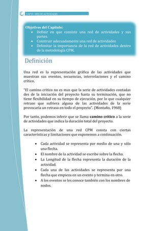 Una red es la representación gráfica de las actividades que
muestran sus eventos, secuencias, interrelaciones y el camino
crítico.
“El camino critico no es mas que la serie de actividades contadas
des de la iniciación del proyecto hasta su terminación, que no
tiene flexibilidad en su tiempo de ejecución, por lo que cualquier
retrase que sufriera alguna de las actividades de la serie
provocaría un retraso en todo el proyecto”. (Montaño, 1968)
Por tanto, podemos inferir que se llama camino crítico a la serie
de actividades que indica la duración total del proyecto.
La representación de una red CPM consta con ciertas
características y limitaciones que exponemos a continuación.
 Cada actividad se representa por medio de una y sólo
una flecha.
 El nombre de la actividad se escribe sobre la flecha.
 La Longitud de la flecha representa la duración de la
actividad.
 Cada una de las actividades se representa por una
flecha que empieza en un evento y termina en otro.
 A los eventos se les conoce también con los nombres de
nodos.
CAP III – RED DE ACTIVIDADES
Definicion
Objetivos del Capitulo:
 Definir en que consiste una red de actividades y sus
partes.
 Construir adecuadamente una red de actividades
 Delimitar la importancia de la red de actividades dentro
de la metodología CPM.
 