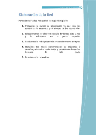 CRITICO
CAP III – RED DE ACTIVIDADES
Para elaborar la red realizamos los siguientes pasos:
1. Utilizamos la matriz de información ya que esta nos
suministra la secuencia y el tiempo de las actividades.
2. Seleccionamos los días como escala de tiempo para la red
y lo colocamos en la parte superior.
3. Graficamos la red siguiendo la secuencia con sus tiempos.
4. Llenamos los nodos numerándolos de izquierda a
derecha y de arriba hacia abajo; y procedemos llenar los
tiempos de cada nodo.
5. Resaltamos la ruta crítica.
Elaboracion de la Red
 