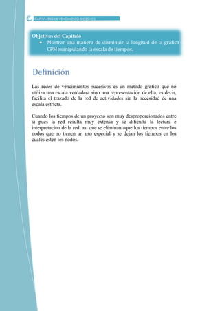 Objetivos del Capítulo
 Mostrar una manera de disminuir la longitud de la gráfica
CPM manipulando la escala de tiempos.
Las redes de vencimientos sucesivos es un metodo grafico que no
utiliza una escala verdadera sino una representacion de ella, es decir,
facilita el trazado de la red de actividades sin la necesidad de una
escala estricta.
Cuando los tiempos de un proyecto son muy desproporcionados entre
si pues la red resulta muy extensa y se dificulta la lectura e
interpretacion de la red, asi que se eliminan aquellos tiempos entre los
nodos que no tienen un uso especial y se dejan los tiempos en los
cuales esten los nodos.
CAP IV – RED DE VENCIMIENTO SUCESIVOS
Definicion
 