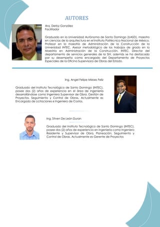 Arq. Derby González
Facilitador
Graduado en la Universidad Autónoma de Santo Domingo (UASD), maestro
en ciencias de la arquitectura en el Instituto Politécnico Nacional de México.
Profesor en la maestría de Administración de la Construcción de la
Universidad INTEC. Asesor metodológico de los trabajos de grado en la
Maestría en Administración de la Construcción, INTEC. Director del
departamento de servicios generales de la SIV, además se ha destacado
por su desempeño como encargado del Departamento de Proyectos
Especiales de la Oﬁcina Supervisora de Obras del Estado.
Ing. Angel Felipe Mieses Feliz
Graduado del Instituto Tecnológico de Santo Domingo (INTEC),
posee dos (2) años de experiencia en el área de ingeniería
desarrollándose como Ingeniero Supervisor de Obra, Gestión de
Proyectos, Seguimiento y Control de Obras. Actualmente es
Encargado de Licitaciones e Ingeniero de Costos.
Ing. Stiven De León Duran
Graduado del Instituto Tecnológico de Santo Domingo (INTEC),
posee dos (2) años de experiencia en ingeniería como Ingeniero
Residente y Supervisor de Obra, Planeación, Seguimiento y
Control de Obras. Actualmente es Gerente de Proyectos
AUTORES
 