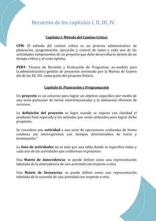 CAP III – RED DE ACTIVIDADES
Recuento de los capítulos I, II, III, IV.
Capítulo I: Método del Camino Critico
CPM: El método del camino crítico es un proceso administrativo de
planeación, programación, ejecución y control de todas y cada una de las
actividades componentes de un proyecto que debe desarrollarse dentro de un
tiempo crítico y al costo óptimo.
PERT: Técnica de Revisión y Evaluación de Programas, un modelo para
la administración y gestión de proyectos inventado por la Marina de Guerra
del de los EE. UU. como parte del proyecto Polaris.
Capítulo II: Planeación y Programación
Un proyecto es un esfuerzo para lograr un objetivo específico por medio de
una serie particular de tareas interrelacionadas y la utilización eficiente de
recursos.
La definición del proyecto se logra cuando se expone con claridad el
producto final esperado y los métodos que serán utilizados para lograr dicho
propósito.
Se considera una actividad a una serie de operaciones realizadas de forma
continua sin interrupciones con tiempos determinables de inicio y
terminación.”
La lista de actividades no es más que una tabla donde se especifica todas y
cada una de las actividades que conforman el proyecto.
Una Matriz de Antecedencia: se puede definir como una representación
tabulada de la antecedencia de una actividad con respecto a otra.
Una Matriz de Secuencias: se puede definir como una representación
tabulada de la sucesión de una actividad con respecto a otra.
 