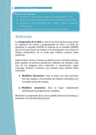 Objetivos del Capítulo:
 Exponer los pasos para realizar la compresión de la red.
 Mostrar la manera más efectiva de comprimir una red CPM.
 Demostrar la posibilidad de reducir costos mediante
compresión.
 Determinar la utilidad de la compresión de la red.
La Compresión de la Red es una de las herramientas que posee
un ingeniero de costos y programación de obra a la hora de
optimizar la variable COSTOS en función de la variable TIEMPO
que en sí lo que busca es evaluar si es conveniente o no reducir el
tiempo enfocándose en el costo que conlleva realizar dicha
reducción.
Según el libro “Costo y Tiempo en Edificaciones” de Suárez Salazar
para analizar un proceso productivo, debemos de estudiar cada
una de las holguras para reducirlas o conservarlas según
convenga. Existen 2 maneras y/o caminos para realizar dicha
reducción:
1. Modificar duraciones: Esto se logra con más personal,
con más equipos, con jornadas de trabajos extendidas y/o
con doble turnos de trabajo.
2. Modificar secuencias: Esto se logra simplemente
modificando la programación completa.
Mediante la compresión de la red es posible disminuir el tiempo, y
disminuir el costo final del proyecto.
CAP V –COMPRESION DE LA RED
Definicion
 