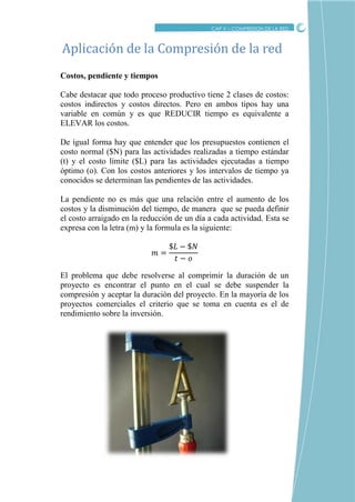 CRITICO
CAP V – COMPRESION DE LA RED
Costos, pendiente y tiempos
Cabe destacar que todo proceso productivo tiene 2 clases de costos:
costos indirectos y costos directos. Pero en ambos tipos hay una
variable en común y es que REDUCIR tiempo es equivalente a
ELEVAR los costos.
De igual forma hay que entender que los presupuestos contienen el
costo normal ($N) para las actividades realizadas a tiempo estándar
(t) y el costo límite ($L) para las actividades ejecutadas a tiempo
óptimo (o). Con los costos anteriores y los intervalos de tiempo ya
conocidos se determinan las pendientes de las actividades.
La pendiente no es más que una relación entre el aumento de los
costos y la disminución del tiempo, de manera que se pueda definir
el costo arraigado en la reducción de un día a cada actividad. Esta se
expresa con la letra (m) y la formula es la siguiente:
El problema que debe resolverse al comprimir la duración de un
proyecto es encontrar el punto en el cual se debe suspender la
compresión y aceptar la duración del proyecto. En la mayoría de los
proyectos comerciales el criterio que se toma en cuenta es el de
rendimiento sobre la inversión.
Aplicacion de la Compresion de la red
 