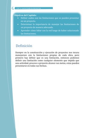 Objetivos del Capítulo:
 Definir cuáles son las limitaciones que se pueden presentar
en un proyecto.
 Determinar la importancia de manejar las limitaciones de
un proyecto de manera adecuada.
 Aprender cómo lidiar con la red luego de haber solucionado
las limitaciones.
Siempre en la construcción y ejecución de proyectos nos tocara
manejarnos con la limitaciones propias de cada obra, pero
primero hay definir que es una limitación, entonces podemos
definir una limitación como cualquier elemento que impida que
una actividad, proceso o proyecto alcance sus metas, estas pueden
presentarse en todas sus formas.
CAP VI –LIMITACIONES EN PROYECTOS
Definicion
 