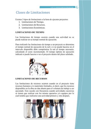 CRITICO
Existen 3 tipos de limitaciones a la hora de ejecutar proyectos:
1. Limitaciones de Tiempo.
2. Limitaciones de Recursos.
3. Limitaciones Económicas.
LIMITACIONES DE TIEMPO
Las limitaciones de tiempo ocurren cuando una actividad no se
puede realizar en su tiempo normal de ejecución.
Para realizarle las limitaciones de tiempo a un proyecto se determina
el tiempo normal de ejecución de la red y si no puede hacerse en el
intervalo disponible debe comprimirse la red al tiempo necesario,
calculando el costo incrementado. El tiempo óptimo de ejecución
indicará si puede hacerse o no el proyecto dentro del plazo señalado.
LIMITACIONES DE RECURSOS
Las limitaciones de recursos ocurren cuando en el proyecto tiene
recursos humanos y/o materiales limitados, es decir, que los recursos
disponibles en la obra no dan abasto para el volumen de trabajo a ser
ejecutado. Esto sucede con frecuencia cuando actividades sucesivas
se tienen que realizar con los mismo operarios y/o equipos por lo
cual tendría que realizarse una actividad primero y otra después.
Clases de Limitaciones
CAP VI –LIMITACIONES EN PROYECTOS
 