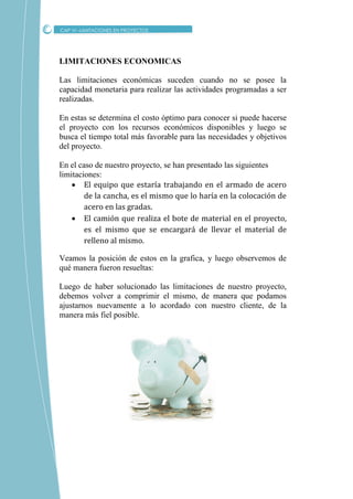 CAP VI –LIMITACIONES EN PROYECTOS
LIMITACIONES ECONOMICAS
Las limitaciones económicas suceden cuando no se posee la
capacidad monetaria para realizar las actividades programadas a ser
realizadas.
En estas se determina el costo óptimo para conocer si puede hacerse
el proyecto con los recursos económicos disponibles y luego se
busca el tiempo total más favorable para las necesidades y objetivos
del proyecto.
En el caso de nuestro proyecto, se han presentado las siguientes
limitaciones:
 El equipo que estaría trabajando en el armado de acero
de la cancha, es el mismo que lo haría en la colocación de
acero en las gradas.
 El camión que realiza el bote de material en el proyecto,
es el mismo que se encargará de llevar el material de
relleno al mismo.
Veamos la posición de estos en la grafica, y luego observemos de
qué manera fueron resueltas:
Luego de haber solucionado las limitaciones de nuestro proyecto,
debemos volver a comprimir el mismo, de manera que podamos
ajustarnos nuevamente a lo acordado con nuestro cliente, de la
manera más fiel posible.
 