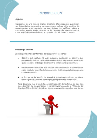 2
INTRODUCCION
Objetivo
Expresamos de una manera simple y directa los diferentes pasos que deben
ser desarrollados para aplicar de una manera exitosa estas técnicas de
programación a un proyecto, ya que detalla con gráficas, tablas y
conceptos teóricos cada aspecto de la metodología, garantizando el
correcto y rápido entendimiento de cualquier principiante en la materia
Metodología Utilizada
Cada capítulo estará conformado de las siguientes secciones:
 Objetivos del capítulo: Allí serán expuestos cuales son los objetivos que
persiguen los autores del libro en cada capítulo, dejando saber al lector
que conceptos e ideas podría encontrar en la lectura que continua.
 Desarrollo del capítulo: En esta sección será desarrollado el contenido de
cada capítulo, además de los conceptos teóricos apropiados para una
clara comprensión.
 Al final en de la sección de Apéndice encontraremos todas las tablas,
redes y graficas utilizadas para el proyecto planteado en este libro.
Para desarrollar más a fondo la conceptualización de los temas de este libro
que delimitan la programación y control implementando el “Método del
Camino Crítico (CPM)”, decidimos tomar un proyecto cualquiera que iremos
desarrollando paso por paso de la manera más didáctica posible. El proyecto
elegido ha sido la construcción de una cancha de baloncesto con sus
graderías incluidas.
 