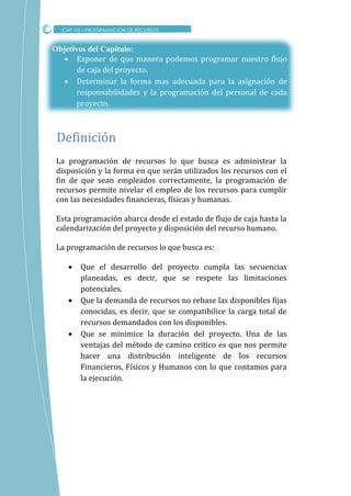 Objetivos del Capítulo:
 Exponer de que manera podemos programar nuestro flujo
de caja del proyecto.
 Determinar la forma mas adecuada para la asignación de
responsabilidades y la programación del personal de cada
proyecto.
La programación de recursos lo que busca es administrar la
disposición y la forma en que serán utilizados los recursos con el
fin de que sean empleados correctamente, la programación de
recursos permite nivelar el empleo de los recursos para cumplir
con las necesidades financieras, físicas y humanas.
Esta programación abarca desde el estado de flujo de caja hasta la
calendarización del proyecto y disposición del recurso humano.
La programación de recursos lo que busca es:
 Que el desarrollo del proyecto cumpla las secuencias
planeadas, es decir, que se respete las limitaciones
potenciales.
 Que la demanda de recursos no rebase las disponibles fijas
conocidas, es decir, que se compatibilice la carga total de
recursos demandados con los disponibles.
 Que se minimice la duración del proyecto. Una de las
ventajas del método de camino critico es que nos permite
hacer una distribución inteligente de los recursos
Financieros, Físicos y Humanos con lo que contamos para
la ejecución.
Definicion
CAP VIII – PROGRAMACION DE RECURSOS
 