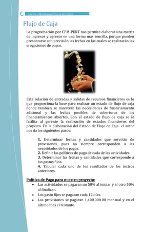 La programación por CPM-PERT nos permite elaborar una matriz
de ingresos y egresos en una forma más sencilla, porque pueden
presentarse con precisión las fechas en las cuales se realizarán las
erogaciones de pagos.
Esta relación de entradas y salidas de recursos financieros es lo
que proporciona la base para realizar un estado de flujo de caja
donde también se muestran las necesidades de financiamiento
adicional y las fechas posibles de coberturas de los
financiamientos abiertos. Con el estado de flujo de caja se le
facilita al gerente la realización de estados financieros del
proyecto. En la elaboración del Estado de Flujo de Caja el autor
nos da los siguientes pasos:
1. Determinar fechas y cantidades que servirán de
provisiones, pues no siempre corresponden a las
necesidades de los pagos.
2. Deﬁnir las políticas de pago de cada de las actividades.
3. Determinar las fechas y cantidades que corresponde a
los gastos ﬁjos.
4. Tabular cada uno de los resultados de los incisos
anteriores.
Política de Pago para nuestro proyecto:
 Las actividades se pagaran un 50% al iniciar y el otro 50%
al finalizar.
 Los gasto fijos se pagaran cada 12 días.
 Las provisiones se pagaran 1,400,000.00 mensual y en el
último mes el restante.
Flujo de Caja
CAP VIII – PROGRAMACION DE RECURSOS
 