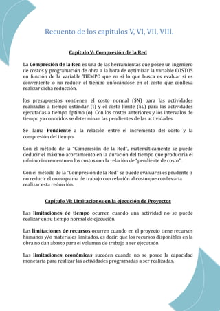 CAP III – RED DE ACTIVIDADES
Recuento de los capítulos V, VI, VII, VIII.
Capítulo V: Compresión de la Red
La Compresión de la Red es una de las herramientas que posee un ingeniero
de costos y programación de obra a la hora de optimizar la variable COSTOS
en función de la variable TIEMPO que en sí lo que busca es evaluar si es
conveniente o no reducir el tiempo enfocándose en el costo que conlleva
realizar dicha reducción.
los presupuestos contienen el costo normal ($N) para las actividades
realizadas a tiempo estándar (t) y el costo límite ($L) para las actividades
ejecutadas a tiempo óptimo (o). Con los costos anteriores y los intervalos de
tiempo ya conocidos se determinan las pendientes de las actividades.
Se llama Pendiente a la relación entre el incremento del costo y la
compresión del tiempo.
Con el método de la “Compresión de la Red”, matemáticamente se puede
deducir el máximo acortamiento en la duración del tiempo que produciría el
mínimo incremento en los costos con la relación de “pendiente de costo”.
Con el método de la “Compresión de la Red” se puede evaluar si es prudente o
no reducir el cronograma de trabajo con relación al costo que conllevaría
realizar esta reducción.
Capítulo VI: Limitaciones en la ejecución de Proyectos
Las limitaciones de tiempo ocurren cuando una actividad no se puede
realizar en su tiempo normal de ejecución.
Las limitaciones de recursos ocurren cuando en el proyecto tiene recursos
humanos y/o materiales limitados, es decir, que los recursos disponibles en la
obra no dan abasto para el volumen de trabajo a ser ejecutado.
Las limitaciones económicas suceden cuando no se posee la capacidad
monetaria para realizar las actividades programadas a ser realizadas.
 