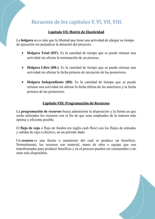 CAP Vi –LIMITACIONES EN LA EJECUCION DE PROYRCTOS
CAP III – RED DE ACTIVIDADES
Recuento de los capítulos V, VI, VII, VIII.
Capítulo VII: Matriz de Elasticidad
La holgura no es más que la libertad que tiene una actividad de alargar su tiempo
de ejecución sin perjudicar la duración del proyecto.
 Holgura Total (HT): Es la cantidad de tiempo que se puede retrasar una
actividad sin afectar la terminación de un proceso.
 Holgura Libre (HL): Es la cantidad de tiempo que se puede retrasar una
actividad sin afectar la fecha primera de iniciación de las posteriores.
 Holgura Independiente (HI): Es la cantidad de tiempo que se puede
retrasar una actividad sin afectar la fecha última de las anteriores y la fecha
primera de las posteriores.
Capítulo VIII: Programación de Recursos
La programación de recursos busca administrar la disposición y la forma en que
serán utilizados los recursos con el fin de que sean empleados de la manera más
óptima y eficiente posible.
El flujo de caja o flujo de fondos (en inglés cash flow) son los flujos de entradas
y salidas de caja o efectivo, en un período dado.
Un recurso es una fuente o suministro del cual se produce un beneficio.
Normalmente, los recursos son material, mano de obra o equipo que son
transformados para producir beneficio y en el proceso pueden ser consumidos o no
estar más disponibles.
 