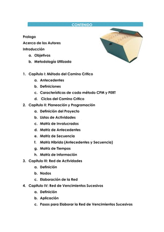 CONTENIDO
Prologo
Acerca de los Autores
Introducción
a. Objetivos
b. Metodología Utilizada
1. Capítulo I: Método del Camino Critico
a. Antecedentes
b. Definiciones
c. Características de cada método CPM y PERT
d. Ciclos del Camino Critico
2. Capitulo II: Planeación y Programación
a. Definición del Proyecto
b. Listas de Actividades
c. Matriz de Involucrados
d. Matriz de Antecedentes
e. Matriz de Secuencia
f. Matriz Hibrida (Antecedentes y Secuencia)
g. Matriz de Tiempos
h. Matriz de Información
3. Capitulo III: Red de Actividades
a. Definición
b. Nodos
c. Elaboración de la Red
4. Capitulo IV: Red de Vencimientos Sucesivos
a. Definición
b. Aplicación
c. Pasos para Elaborar la Red de Vencimientos Sucesivos
 