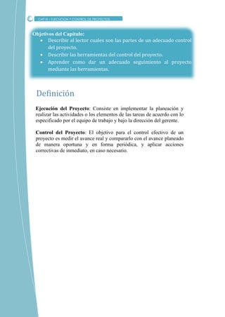 Objetivos del Capítulo:
 Describir al lector cuales son las partes de un adecuado control
del proyecto.
 Describir las herramientas del control del proyecto.
 Aprender como dar un adecuado seguimiento al proyecto
mediante las herramientas.
Ejecución del Proyecto: Consiste en implementar la planeación y
realizar las actividades o los elementos de las tareas de acuerdo con lo
especificado por el equipo de trabajo y bajo la dirección del gerente.
Control del Proyecto: El objetivo para el control efectivo de un
proyecto es medir el avance real y compararlo con el avance planeado
de manera oportuna y en forma periódica, y aplicar acciones
correctivas de inmediato, en caso necesario.
Definicion
CAP IX – EJECUCION Y CONTROL DE PROYECTOS
 