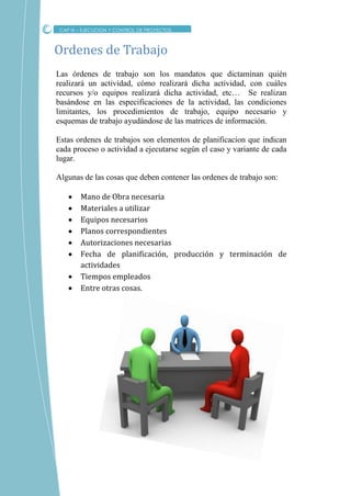 Las órdenes de trabajo son los mandatos que dictaminan quién
realizará un actividad, cómo realizará dicha actividad, con cuáles
recursos y/o equipos realizará dicha actividad, etc… Se realizan
basándose en las especificaciones de la actividad, las condiciones
limitantes, los procedimientos de trabajo, equipo necesario y
esquemas de trabajo ayudándose de las matrices de información.
Estas ordenes de trabajos son elementos de planificacion que indican
cada proceso o actividad a ejecutarse según el caso y variante de cada
lugar.
Algunas de las cosas que deben contener las ordenes de trabajo son:
 Mano de Obra necesaria
 Materiales a utilizar
 Equipos necesarios
 Planos correspondientes
 Autorizaciones necesarias
 Fecha de planificación, producción y terminación de
actividades
 Tiempos empleados
 Entre otras cosas.
Ordenes de Trabajo
CAP IX – EJECUCION Y CONTROL DE PROYECTOS
 