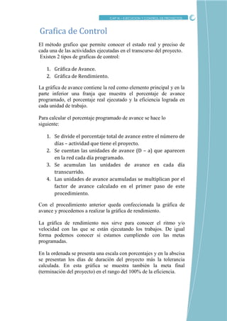 CRITICO
El método grafico que permite conocer el estado real y preciso de
cada una de las actividades ejecutadas en el transcurso del proyecto.
Existen 2 tipos de graficas de control:
1. Gráfica de Avance.
2. Gráfica de Rendimiento.
La gráfica de avance contiene la red como elemento principal y en la
parte inferior una franja que muestra el porcentaje de avance
programado, el porcentaje real ejecutado y la eficiencia lograda en
cada unidad de trabajo.
Para calcular el porcentaje programado de avance se hace lo
siguiente:
1. Se divide el porcentaje total de avance entre el número de
días – actividad que tiene el proyecto.
2. Se cuentan las unidades de avance (D – a) que aparecen
en la red cada día programado.
3. Se acumulan las unidades de avance en cada día
transcurrido.
4. Las unidades de avance acumuladas se multiplican por el
factor de avance calculado en el primer paso de este
procedimiento.
Con el procedimiento anterior queda confeccionada la gráfica de
avance y procedemos a realizar la gráfica de rendimiento.
La gráfica de rendimiento nos sirve para conocer el ritmo y/o
velocidad con las que se están ejecutando los trabajos. De igual
forma podemos conocer si estamos cumpliendo con las metas
programadas.
En la ordenada se presenta una escala con porcentajes y en la abscisa
se presentan los días de duración del proyecto más la tolerancia
calculada. En esta gráfica se muestra también la meta final
(terminación del proyecto) en el rango del 100% de la eficiencia.
Grafica de Control
CAP IX – EJECUCION Y CONTROL DE PROYECTOS
 