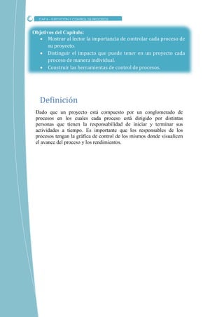 Objetivos del Capítulo:
 Mostrar al lector la importancia de controlar cada proceso de
su proyecto.
 Distinguir el impacto que puede tener en un proyecto cada
proceso de manera individual.
 Construir las herramientas de control de procesos.
Dado que un proyecto está compuesto por un conglomerado de
procesos en los cuales cada proceso está dirigido por distintas
personas que tienen la responsabilidad de iniciar y terminar sus
actividades a tiempo. Es importante que los responsables de los
procesos tengan la gráfica de control de los mismos donde visualicen
el avance del proceso y los rendimientos.
Definicion
CAP X – EJECUCION Y CONTROL DE PROCESOS
 