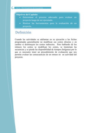 Objetivos del Capítulo:
 Determinar el proceso adecuado para evaluar un
proyecto luego de ser ejecutado.
 Mostrar las herramientas para la evaluación de un
proyecto.
Cuando las actividades se adelantan en su ejecución a las fechas
programadas generalmente no modifican sus costos directos y en
cambio sí disminuyen los costos indirectos. Pero hablando de los
retrasos los costos se modifican los costos, se trastornan las
secuencias y se pierde las disponibilidad de tiempos (holguras) por lo
que es necesario tener un procedimiento de evaluación que nos
permite evaluar las consecuencias de un retraso en un actividad del
proyecto.
Definicion
CAP XI – PROCEDIMIENTOS DE EVALUACION
 