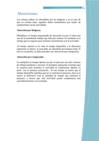 CRITICO
Los retrasos deben ser absorbidos por las holguras y en el caso de
que no existan éstas, aquellos deben neutralizarse por medio de
compresiones en las actividades.
Absorción por Holguras
Multiplicar el tiempo programado de ejecución (e) por el tanto por
uno de la cantidad de trabajo que falta por realizar. El resultado es el
tiempo que se requiere para terminar normalmente con la actividad.
Al tiempo anterior se le resta el tiempo disponible y la diferencia
representa el retraso, el cual debe ser absorbido por holgura total. Si
esto no es posible, se debe proceder con Absorción por compresión.
Absorción por Compresión
Se multiplica el tiempo óptimo (o) por el tanto por uno del volumen
de trabajo pendiente a ejecutar. El producto representa el tiempo que
se requiere para terminar la actividad en condiciones óptima, es
decir, con la máxima aceleración. Si este tiempo es menor que el
tiempo disponible significa que no se retrasará el proyecto, pero si es
mayor la diferencia será la cantidad de tiempo que retrasará el
proyecto a menos que esta actividad pueda comprimirse una
actividad posterior a la evaluada.
Absorciones
CAP XI –PROCEDIMIENTOS DE EVALUACION
 