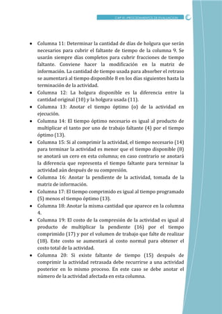 CRITICO
 Columna 11: Determinar la cantidad de días de holgura que serán
necesarios para cubrir el faltante de tiempo de la columna 9. Se
usarán siempre días completos para cubrir fracciones de tiempo
faltante. Conviene hacer la modificación en la matriz de
información. La cantidad de tiempo usada para absorber el retraso
se aumentará al tiempo disponible 8 en los días siguientes hasta la
terminación de la actividad.
 Columna 12: La holgura disponible es la diferencia entre la
cantidad original (10) y la holgura usada (11).
 Columna 13: Anotar el tiempo óptimo (o) de la actividad en
ejecución.
 Columna 14: El tiempo óptimo necesario es igual al producto de
multiplicar el tanto por uno de trabajo faltante (4) por el tiempo
óptimo (13).
 Columna 15: Si al comprimir la actividad, el tiempo necesario (14)
para terminar la actividad es menor que el tiempo disponible (8)
se anotará un cero en esta columna; en caso contrario se anotará
la diferencia que representa el tiempo faltante para terminar la
actividad aún después de su compresión.
 Columna 16: Anotar la pendiente de la actividad, tomada de la
matriz de información.
 Columna 17: El tiempo comprimido es igual al tiempo programado
(5) menos el tiempo óptimo (13).
 Columna 18: Anotar la misma cantidad que aparece en la columna
4.
 Columna 19: El costo de la compresión de la actividad es igual al
producto de multiplicar la pendiente (16) por el tiempo
comprimido (17) y por el volumen de trabajo que falte de realizar
(18). Este costo se aumentará al costo normal para obtener el
costo total de la actividad.
 Columna 20: Si existe faltante de tiempo (15) después de
comprimir la actividad retrasada debe recurrirse a una actividad
posterior en lo mismo proceso. En este caso se debe anotar el
número de la actividad afectada en esta columna.
CAP XI –PROCEDIMIENTOS DE EVALUACION
 