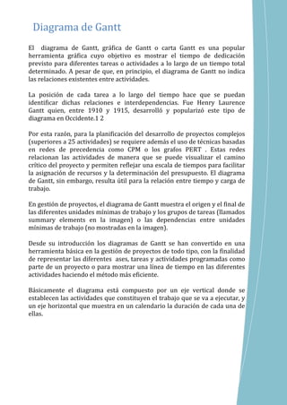El diagrama de Gantt, gráfica de Gantt o carta Gantt es una popular
herramienta gráfica cuyo objetivo es mostrar el tiempo de dedicación
previsto para diferentes tareas o actividades a lo largo de un tiempo total
determinado. A pesar de que, en principio, el diagrama de Gantt no indica
las relaciones existentes entre actividades.
La posición de cada tarea a lo largo del tiempo hace que se puedan
identificar dichas relaciones e interdependencias. Fue Henry Laurence
Gantt quien, entre 1910 y 1915, desarrolló y popularizó este tipo de
diagrama en Occidente.1 2
Por esta razón, para la planificación del desarrollo de proyectos complejos
(superiores a 25 actividades) se requiere además el uso de técnicas basadas
en redes de precedencia como CPM o los grafos PERT . Estas redes
relacionan las actividades de manera que se puede visualizar el camino
crítico del proyecto y permiten reflejar una escala de tiempos para facilitar
la asignación de recursos y la determinación del presupuesto. El diagrama
de Gantt, sin embargo, resulta útil para la relación entre tiempo y carga de
trabajo.
En gestión de proyectos, el diagrama de Gantt muestra el origen y el final de
las diferentes unidades mínimas de trabajo y los grupos de tareas (llamados
summary elements en la imagen) o las dependencias entre unidades
mínimas de trabajo (no mostradas en la imagen).
Desde su introducción los diagramas de Gantt se han convertido en una
herramienta básica en la gestión de proyectos de todo tipo, con la finalidad
de representar las diferentes ases, tareas y actividades programadas como
parte de un proyecto o para mostrar una línea de tiempo en las diferentes
actividades haciendo el método más eficiente.
Básicamente el diagrama está compuesto por un eje vertical donde se
establecen las actividades que constituyen el trabajo que se va a ejecutar, y
un eje horizontal que muestra en un calendario la duración de cada una de
ellas.
Diagrama de Gantt
 
