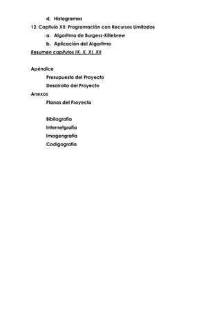 d. Histogramas
12. Capitulo XII: Programación con Recursos Limitados
a. Algoritmo de Burgess-Killebrew
b. Aplicación del Algoritmo
Resumen capítulos IX, X, XI, XII
Apéndice
Presupuesto del Proyecto
Desarrollo del Proyecto
Anexos
Planos del Proyecto
Bibliografía
Internetgrafía
Imagengrafía
Codigografía
 