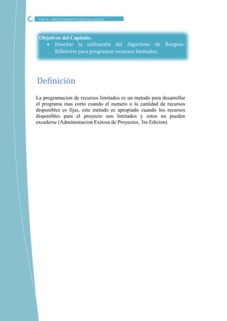 Objetivos del Capítulo:
 Enseñar la utilización del Algoritmo de Burgess-
Killebrew para programar recursos limitados.
La programacion de recursos limitados es un metodo para desarrollar
el programa mas corto cuando el numero o la cantidad de recursos
disponibles es fijas, este metodo es apropiado cuando los recursos
disponibles para el proyecto son limitados y estos no pueden
excederse (Administracion Exitosa de Proyectos, 3ra Edicion)
Definicion
CAP XI – PROCEDIMIENTOS DE EVALUACION
 
