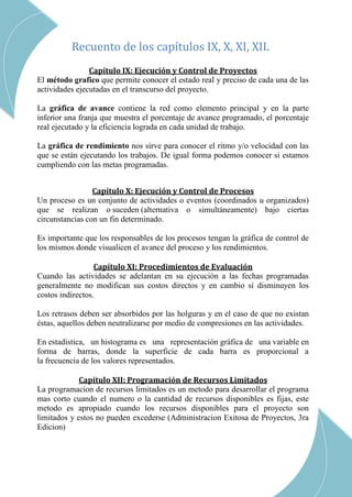 CAP III – RED DE ACTIVIDADES
Recuento de los capítulos IX, X, XI, XII.
Capítulo IX: Ejecución y Control de Proyectos
El método grafico que permite conocer el estado real y preciso de cada una de las
actividades ejecutadas en el transcurso del proyecto.
La gráfica de avance contiene la red como elemento principal y en la parte
inferior una franja que muestra el porcentaje de avance programado, el porcentaje
real ejecutado y la eficiencia lograda en cada unidad de trabajo.
La gráfica de rendimiento nos sirve para conocer el ritmo y/o velocidad con las
que se están ejecutando los trabajos. De igual forma podemos conocer si estamos
cumpliendo con las metas programadas.
Capítulo X: Ejecución y Control de Procesos
Un proceso es un conjunto de actividades o eventos (coordinados u organizados)
que se realizan o suceden (alternativa o simultáneamente) bajo ciertas
circunstancias con un fin determinado.
Es importante que los responsables de los procesos tengan la gráfica de control de
los mismos donde visualicen el avance del proceso y los rendimientos.
Capítulo XI: Procedimientos de Evaluación
Cuando las actividades se adelantan en su ejecución a las fechas programadas
generalmente no modifican sus costos directos y en cambio sí disminuyen los
costos indirectos.
Los retrasos deben ser absorbidos por las holguras y en el caso de que no existan
éstas, aquellos deben neutralizarse por medio de compresiones en las actividades.
En estadística, un histograma es una representación gráfica de una variable en
forma de barras, donde la superficie de cada barra es proporcional a
la frecuencia de los valores representados.
Capítulo XII: Programación de Recursos Limitados
La programacion de recursos limitados es un metodo para desarrollar el programa
mas corto cuando el numero o la cantidad de recursos disponibles es fijas, este
metodo es apropiado cuando los recursos disponibles para el proyecto son
limitados y estos no pueden excederse (Administracion Exitosa de Proyectos, 3ra
Edicion)
CAP XI – PROCEDIMIENTOS DE EVALUACION
 