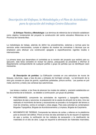 Descripción del Enfoque, la Metodología y el Plan de Actividades
para la ejecución del trabajo Centro Educativo
A) Enfoque Técnico y Metodología: Los términos de referencia de la licitación establecen
como objetivo fundamental del proyecto la construcción del centro educativo Motocross en la
Provincia de Valverde Mao.
La metodología de trabajo, además de definir los procedimientos, sistemas y normas para los
servicios antes mencionados, cumple el objetivo de mostrar las normativas o técnicas que se
emplearan para efectuar una construcción apegada a especificaciones vigentes locales e
internacionales.
La primera tarea que desarrollara el contratista es la revisión del proyecto que recibirá para su
ejecución, esta tarea consistirá en revisar los planos, presupuesto se procederá a informar al
Departamento correspondiente de cualquier partida o grupo de partidas que se identifiquen sean
necesarias.
B) Descripción de partidas: La Edificación consiste en una estructura de muros de
bloques, columnas, vigas y losa de piso y entrepiso de hormigón armado. La terminación de la
obra gris consiste en pisos de granito, superficies pañetadas, pintura acrílica. Las puertas en poli
metal, aluminio y cristal y las ventanas tipo salomónicas.
Las tareas a realizar, a los fines de alcanzar los niveles de calidad y precisión establecidos en
los documentos de la licitación, se detallan a continuación, por grupo de partidas:
 PRELIMINARES. comprende las actividades de ingeniería y topografía requeridas,
replanteos de ejes y secciones, la preparación de la caseta de almacén de la obra. Una vez
realizado el movimiento de tierras y excavaciones se procede a la fumigación del terreno a
nivel de cimientos, contra el comején y otras plagas. Para esta actividad se contemplaran
Brigadas Topográfica, Brigada de Acondicionamiento y Limpieza, Brigada de Carpintería.
 MOVIMENTO DE TIERRAS. Comprende las labores de cortes y rellenos en la plataforma
para la erección del edificio. Previo al inicio de esta actividad se ha de requerir el replanteo
de ejes y puntos, la verificación de los métodos de excavación y la clasificación de
materiales en el sitio de obra. Luego se requerirá la eliminación de materiales inservibles;
CAP III – RED DE ACTIVIDADES
 