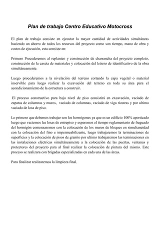 Plan de trabajo Centro Educativo Motocross
El plan de trabajo consiste en ejecutar la mayor cantidad de actividades simultáneas
haciendo un ahorro de todos los recursos del proyecto como son tiempo, mano de obra y
costos de ejecución, esta consiste en:
Primero Procederemos al replanteo y construcción de charrancha del proyecto completo,
construcción de la caseta de materiales y colocación del letrero de identificativo de la obra
simultáneamente.
Luego procederemos a la nivelación del terreno cortando la capa vegetal o material
inservible para luego realizar la excavación del terreno en toda su área para el
acondicionamiento de la estructura a construir.
El proceso constructivo para bajo nivel de piso consistirá en excavación, vaciado de
zapatas de columnas y muros, vaciado de columnas, vaciado de viga riostras y por ultimo
vaciado de losa de piso.
Lo primero que debemos trabajar son los hormigones ya que es un edificio 100% aporticado
luego que vaciemos las losas de entrepiso y esperemos el tiempo reglamentario de fraguado
del hormigón comenzaremos con la colocación de los muros de bloques en simultaneidad
con la colocación del fino e impermeabilizante, luego trabajaremos la terminaciones de
superficies y la colocación de pisos de granito por ultimo trabajaremos las terminaciones en
las instalaciones eléctricas simultáneamente a la colocación de las puertas, ventanas y
protectores del proyecto para al final realizar la colocación de pintura del mismo. Este
proceso se realizara con brigadas especializadas en cada una de las áreas.
Para finalizar realizaremos la limpieza final.
 