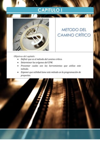 CAPITULO I
Objetivos del capítulo:
 Definir que es el método del camino crítico.
 Determinar los orígenes del CPM.
 Presentar cuales son las herramientas que utiliza este
método.
 Exponer que utilidad tiene este método en la programación de
proyectos.
METODO DEL
CAMINO CRÍTICO
 