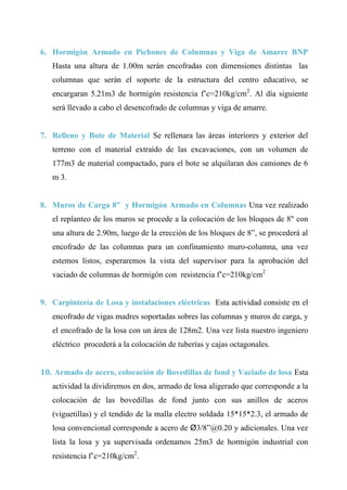 CAP Vi –LIMITACIONES EN LA EJECUCION DE PROYRCTOS
6. Hormigón Armado en Pichones de Columnas y Viga de Amarre BNP
Hasta una altura de 1.00m serán encofradas con dimensiones distintas las
columnas que serán el soporte de la estructura del centro educativo, se
encargaran 5.21m3 de hormigón resistencia f’c=210kg/cm2
. Al día siguiente
será llevado a cabo el desencofrado de columnas y viga de amarre.
7. Relleno y Bote de Material Se rellenara las áreas interiores y exterior del
terreno con el material extraído de las excavaciones, con un volumen de
177m3 de material compactado, para el bote se alquilaran dos camiones de 6
m 3.
8. Muros de Carga 8” y Hormigón Armado en Columnas Una vez realizado
el replanteo de los muros se procede a la colocación de los bloques de 8" con
una altura de 2.90m, luego de la erección de los bloques de 8”, se procederá al
encofrado de las columnas para un confinamiento muro-columna, una vez
estemos listos, esperaremos la vista del supervisor para la aprobación del
vaciado de columnas de hormigón con resistencia f’c=210kg/cm2
9. Carpintería de Losa y instalaciones eléctricas Esta actividad consiste en el
encofrado de vigas madres soportadas sobres las columnas y muros de carga, y
el encofrado de la losa con un área de 128m2. Una vez lista nuestro ingeniero
eléctrico procederá a la colocación de tuberías y cajas octagonales.
10. Armado de acero, colocación de Bovedillas de fond y Vaciado de losa Esta
actividad la dividiremos en dos, armado de losa aligerado que corresponde a la
colocación de las bovedillas de fond junto con sus anillos de aceros
(viguetillas) y el tendido de la malla electro soldada 15*15*2.3, el armado de
losa convencional corresponde a acero de Ø3/8”@0.20 y adicionales. Una vez
lista la losa y ya supervisada ordenamos 25m3 de hormigón industrial con
resistencia f’c=210kg/cm2
.
 