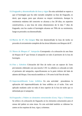 CAP Vi –LIMITACIONES EN LA EJECUCION DE PROYRCTOS
11.Fraguado y desencofrado de losa y vigas En esta actividad se espera a
que el hormigón que ha sido vaciado complete su fase de fraguado, es
decir, que seque, para que alcance su mayor resistencia. Aunque la
resistencia máxima del concreto se alcanza a los 28 días, en aspectos
constructivos, a una losa de estas dimensiones de le dan 7 días de
fraguado, con los cuales el hormigón alcanza un 70% de su resistencia,
luego se procede a su desencofrado.
12.Muros de 8”, No Cargan Una vez desencofrado la losa de techo se
procede al cerramiento completo de las áreas faltantes con bloques de 8”.
13. Muros de Bloques 6" Antepecho Corresponde a la colocación de una línea
de bloques de 6" que forman el antepecho en todo el perímetro de la losa de
hormigón.
14. Fino y Zabaleta Colocación del fino de techo con un espesor de 3cms
previamente elaborado con una mezcla 1:30. La zabaleta es colocada en todo
el perímetro del antepecho, específicamente en la parte inferior del lado de
adentro del bloque. Esta mezcla también es 1:30 como la del fino de techo.
15. Impermeabilizante Lona Asfáltica En esta actividad procedemos la
aplicación del impermeabilizante de lona asfáltica en el techo. Este será
aplicado mediante calor en toda el área superior de la losa de techo que es
delimitada por el antepecho.
16.Fraguache y Pañete en elementos estructurales (Losa, Viga y Columnas)
Se refiere a la colocación de fraguache en los elementos estructurales para el
enrase del pañete en estas áreas. En esta actividad también se elaboran los
cantos en las esquinas de losa, vigas y columnas.
 