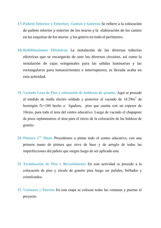 CAP Vi –LIMITACIONES EN LA EJECUCION DE PROYRCTOS
17.Pañete Interior y Exterior; Cantos y Goteros Se refiere a la colocación
de pañete interior y exterior de los muros y la elaboración de los cantos
en las esquinas de los muros y los gotero en todo el perímetro.
18.Habilitaciones Eléctricas La instalación de las diversas tuberías
eléctricas que se encargarán de unir los diversos circuitos, así como la
instalación de cajas octogonales para las salidas luminarias y las
rectangulares para tomacorrientes e interruptores, es llevada acaba en
esta actividad.
19. Vaciado Losa de Piso y colocación de baldosas de granito. Aquí se procede
al tendido de malla electro soldada y posterior al vaciado de 16.29m3
de
hormigón f'c=180 hecho a ligadora, piso que cuenta con un espesor de
10cms, para toda el área del centro educativo. Luego de vaciado el chapapote
de pisos replanteamos el área para el inicio de la colocación de las baldosa de
granito.
20. Pintura 1ra
Mano Procedemos a pintar todo el centro educativo, con una
primera mano de pintura que sirve de base y de arreglo de todas las
imperfecciones del pañete que surgen luego de ser aplicada esta.
21. Terminación de Piso y Revestimiento En esta actividad se procede a la
colocación de piso y zócalo de granito para luego ser pulidos, brillados y
cristalizados.
22. Ventanas y Puertas En esta etapa se colocan todas las ventanas y puertas el
proyecto.
 