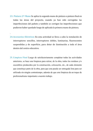 CAP Vi –LIMITACIONES EN LA EJECUCION DE PROYRCTOS
23. Pintura 2da Mano Se aplica la segunda mano de pintura o pintura final en
todas las áreas del proyecto, cuando ya han sido corregidas las
imperfecciones del pañete y también se corrigen las imperfecciones que
pudieron haber quedado luego de aplicada la primera mano de pintura.
.
24.Accesorios Eléctricos En esta actividad se lleva a cabo la instalación de
interruptores sencillos, interruptores dobles, luminarias, fluorescentes
suspendidas y de superficie, para dotar de iluminación a toda el área
dentro del centro educativo.
25. Limpieza Final Luego de satisfactoriamente completar todas las actividades
anteriores, se hace una limpieza para retirar, de la obra, todos los residuos y/o
escombros producidos por la construcción, colocación, etc., de cada elemento
que constituye parte de la obra, para que esta pueda ser entregada lista para ser
utilizada sin ningún contratiempo, además de que esta limpieza da un toque de
profesionalismo importante a nuestro trabajo.
 