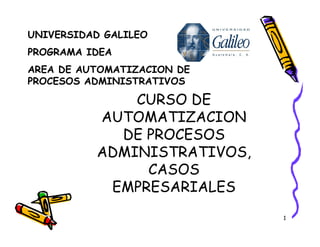 1
UNIVERSIDAD GALILEO
PROGRAMA IDEA
AREA DE AUTOMATIZACION DE
PROCESOS ADMINISTRATIVOS
CURSO DE
AUTOMATIZACION
DE PROCESOS
ADMINISTRATIVOS,
CASOS
EMPRESARIALES
 
