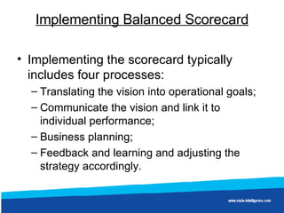 Implementing Balanced Scorecard Implementing the scorecard typically includes four processes: Translating the vision into operational goals;  Communicate the vision and link it to individual performance;  Business planning;  Feedback and learning and adjusting the strategy accordingly.  