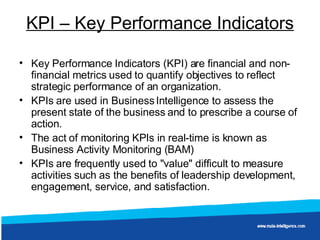 KPI – Key Performance Indicators Key Performance Indicators (KPI) are financial and non-financial metrics used to quantify objectives to reflect strategic performance of an organization.  KPIs are used in Business Intelligence to assess the present state of the business and to prescribe a course of action.  The act of monitoring KPIs in real-time is known as Business Activity Monitoring (BAM) KPIs are frequently used to "value" difficult to measure activities such as the benefits of leadership development, engagement, service, and satisfaction.  