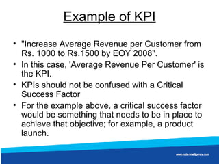 Example of KPI "Increase Average Revenue per Customer from Rs. 1000 to Rs.1500 by EOY 2008".  In this case, 'Average Revenue Per Customer' is the KPI. KPIs should not be confused with a Critical Success Factor For the example above, a critical success factor would be something that needs to be in place to achieve that objective; for example, a product launch.   