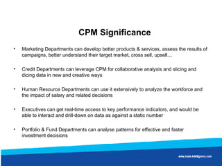 CPM Significance Marketing Departments can develop better products & services, assess the results of campaigns, better understand their target market, cross sell, upsell…  Credit Departments can leverage CPM for collaborative analysis and slicing and dicing data in new and creative ways Human Resource Departments can use it extensively to analyze the workforce and the impact of salary and related decisions Executives can get real-time access to key performance indicators, and would be able to interact and drill-down on data as against a static number  Portfolio & Fund Departments can analyse patterns for effective and faster investment decisions  