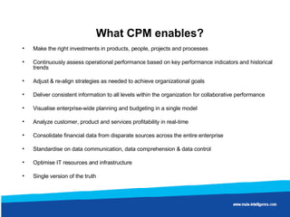 What CPM enables? Make the right investments in products, people, projects and processes Continuously assess operational performance based on key performance indicators and historical trends Adjust & re-align strategies as needed to achieve organizational goals  Deliver consistent information to all levels within the organization for collaborative performance Visualise enterprise-wide planning and budgeting in a single model Analyze customer, product and services profitability in real-time  Consolidate financial data from disparate sources across the entire enterprise Standardise on data communication, data comprehension & data control Optimise IT resources and infrastructure Single version of the truth  