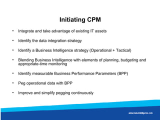 Initiating CPM Integrate and take advantage of existing IT assets Identify the data integration strategy Identify a Business Intelligence strategy (Operational + Tactical) Blending Business Intelligence with elements of planning, budgeting and appropriate-time monitoring Identify measurable Business Performance Parameters (BPP) Peg operational data with BPP Improve and simplify pegging continuously 