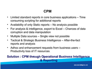 CPM Limited standard reports in core business applications – Time consuming scripting for additional reports Availability of only Static reports – No analysis possible For analysis & intelligence, export to Excel – Chances of data corruption and data manipulation Multiple Data sources – Single view not possible Tactical & Strategic Business Intelligence – After-the-fact reports and analysis Adhoc and enhancement requests from business users – Productivity loss of IT resources Solution : CPM through Operational Business Intelligence  & Reporting 
