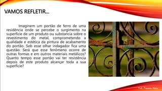 VAMOS REFLETIR...
Imaginem um portão de ferro de uma
residência onde se percebe o surgimento na
superfície de um produto ou substancia sobre o
revestimento do metal, comprometendo a
qualidade e estética da pintura de acabamento
do portão. Sob esse olhar indagador fica uma
questão: Será que esse fenômeno ocorre de
outras formas e em outros materiais metálicos?
Quanto tempo esse portão vai ter resistência
depois de este produto alcançar toda a sua
superfície?
 