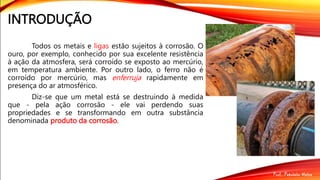 INTRODUÇÃO
Todos os metais e ligas estão sujeitos à corrosão. O
ouro, por exemplo, conhecido por sua excelente resistência
à ação da atmosfera, será corroído se exposto ao mercúrio,
em temperatura ambiente. Por outro lado, o ferro não é
corroído por mercúrio, mas enferruja rapidamente em
presença do ar atmosférico.
Diz-se que um metal está se destruindo à medida
que - pela ação corrosão - ele vai perdendo suas
propriedades e se transformando em outra substância
denominada produto da corrosão.
 