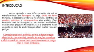 INTRODUÇÃO
Assim, quando o aço sofre corrosão, ele vai se
transformando em ferrugem, ou seja, óxido de ferro.
Portanto, é necessário evitar ou, no mínimo, controlar as
reações químicas e eletroquímicas dos metais. Caso
contrário, eles se estragam ou se tornam inutilizáveis,
ocasionando prejuízos financeiros. Mas o problema maior
consiste no risco de acidentes que põem muitas vidas em
perigo.
Corrosão pode ser definida como a deterioração
(destruição dos metais), devido às reações químicas
e eletroquímicas que ocorre quando um metal reage
com o meio ambiente.
 