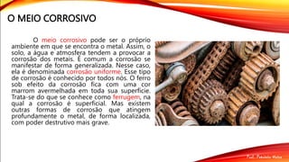 O MEIO CORROSIVO
O meio corrosivo pode ser o próprio
ambiente em que se encontra o metal. Assim, o
solo, a água e atmosfera tendem a provocar a
corrosão dos metais. É comum a corrosão se
manifestar de forma generalizada. Nesse caso,
ela é denominada corrosão uniforme. Esse tipo
de corrosão é conhecido por todos nós. O ferro
sob efeito da corrosão fica com uma cor
marrom avermelhada em toda sua superfície.
Trata-se do que se conhece como ferrugem, na
qual a corrosão é superficial. Mas existem
outras formas de corrosão que atingem
profundamente o metal, de forma localizada,
com poder destrutivo mais grave.
 