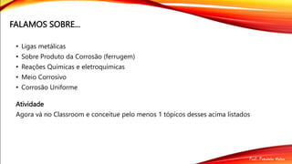 FALAMOS SOBRE...
• Ligas metálicas
• Sobre Produto da Corrosão (ferrugem)
• Reações Químicas e eletroquímicas
• Meio Corrosivo
• Corrosão Uniforme
Atividade
Agora vá no Classroom e conceitue pelo menos 1 tópicos desses acima listados
 