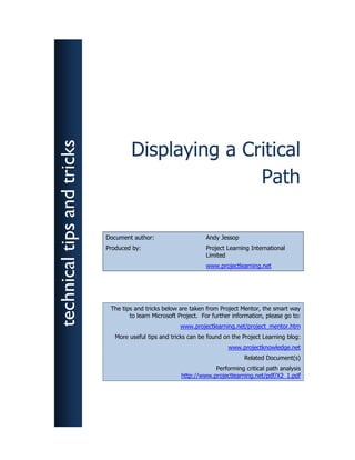 technical tips and tricks



                                     Displaying a Critical
                                                    Path

                            Document author:                     Andy Jessop
                            Produced by:                         Project Learning International
                                                                 Limited
                                                                 www.projectlearning.net




                             The tips and tricks below are taken from Project Mentor, the smart way
                                    to learn Microsoft Project. For further information, please go to:
                                                       www.projectlearning.net/project_mentor.htm
                               More useful tips and tricks can be found on the Project Learning blog:
                                                                          www.projectknowledge.net
                                                                                Related Document(s)
                                                                    Performing critical path analysis
                                                        http://www.projectlearning.net/pdf/X2_1.pdf
 
