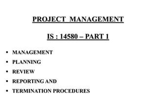 PROJECT MANAGEMENT
IS : 14580 – PART 1
▪ MANAGEMENT
▪ PLANNING
▪ REVIEW
▪ REPORTlNG AND
▪ TERMINATION PROCEDURES
 